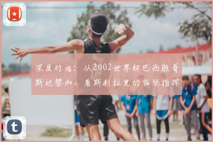 深度对话：从2002世界杯巴西胜哥斯达黎加，看斯科拉里的临场指挥艺术