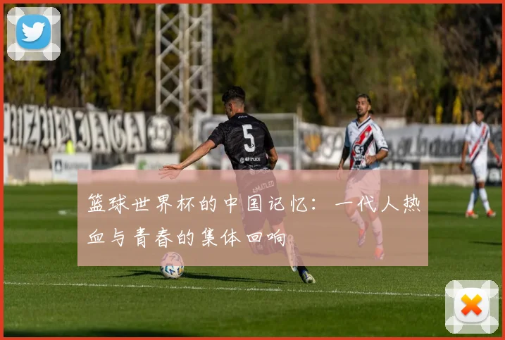 篮球世界杯的中国记忆：一代人热血与青春的集体回响