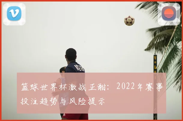 篮球世界杯激战正酣：2022年赛事投注趋势与风险提示