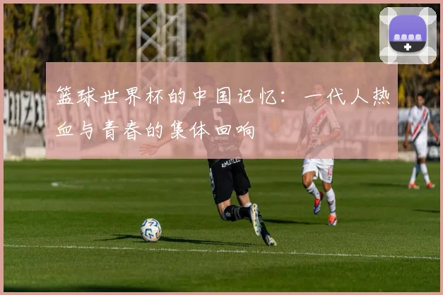 篮球世界杯的中国记忆：一代人热血与青春的集体回响