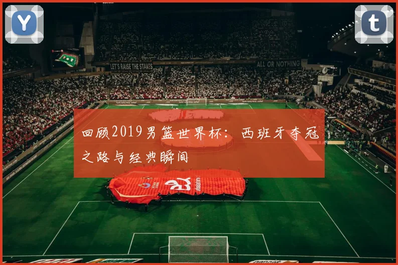 回顾2019男篮世界杯：西班牙夺冠之路与经典瞬间