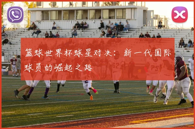 篮球世界杯球星对决：新一代国际球员的崛起之路