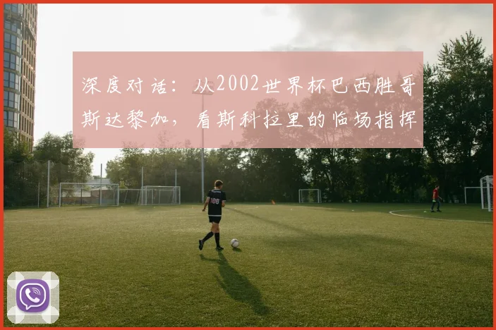 深度对话：从2002世界杯巴西胜哥斯达黎加，看斯科拉里的临场指挥艺术