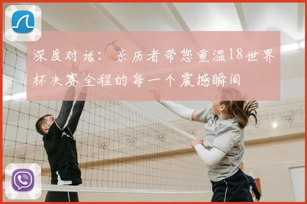 深度对话：亲历者带您重温18世界杯决赛全程的每一个震撼瞬间