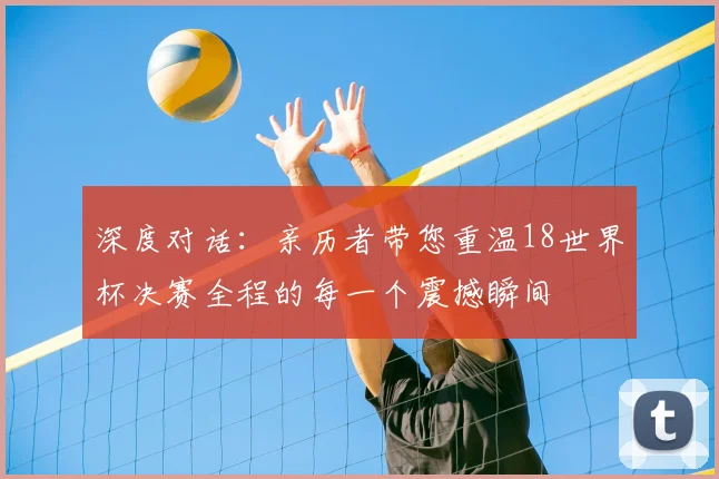 深度对话：亲历者带您重温18世界杯决赛全程的每一个震撼瞬间