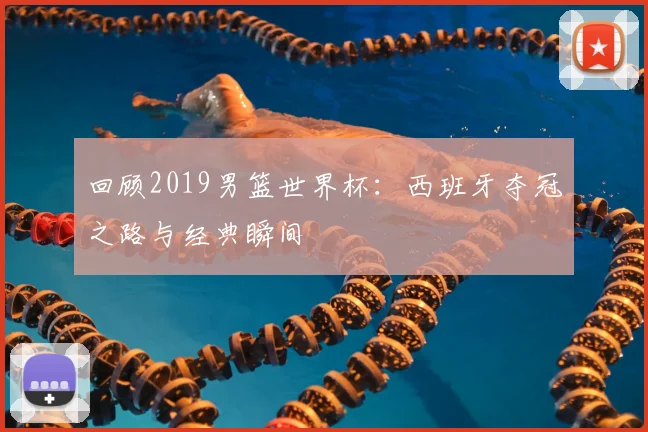 回顾2019男篮世界杯：西班牙夺冠之路与经典瞬间