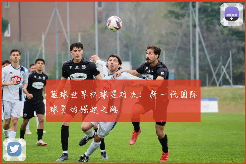 篮球世界杯球星对决：新一代国际球员的崛起之路