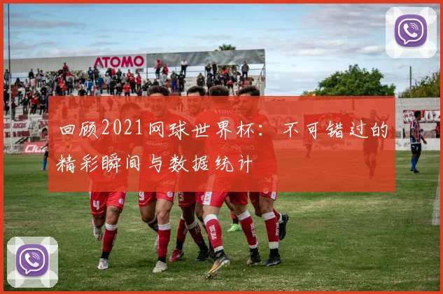 回顾2021网球世界杯：不可错过的精彩瞬间与数据统计