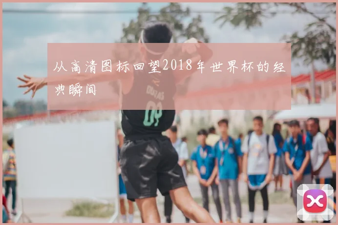 从高清图标回望2018年世界杯的经典瞬间