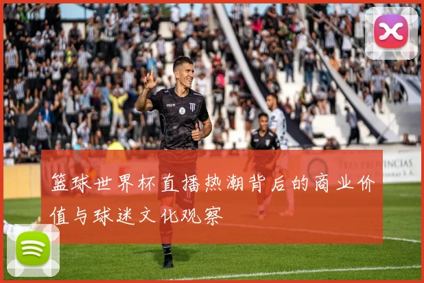 篮球世界杯直播热潮背后的商业价值与球迷文化观察