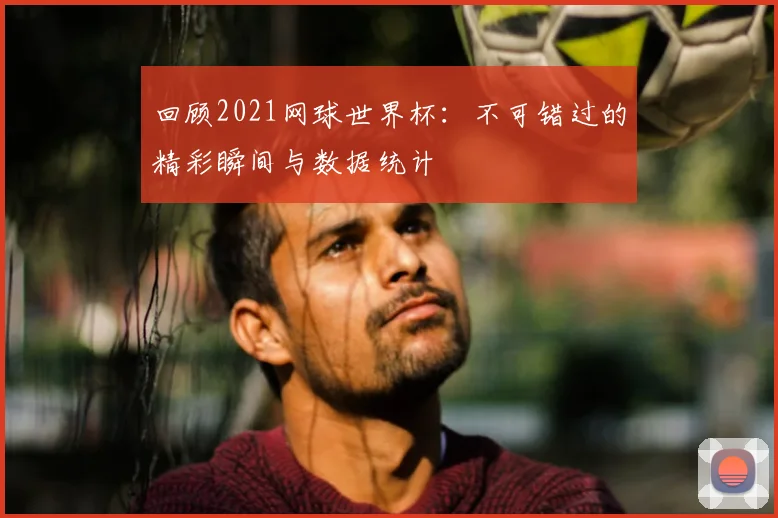 回顾2021网球世界杯：不可错过的精彩瞬间与数据统计