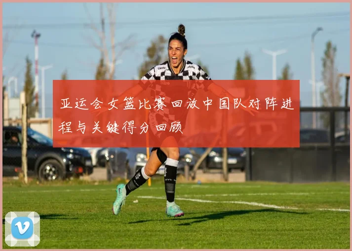 亚运会女篮比赛回放中国队对阵进程与关键得分回顾