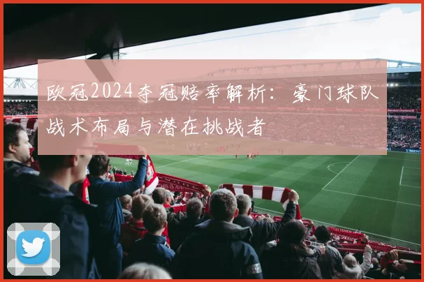 欧冠2024夺冠赔率解析:豪门球队战术布局与潜在挑战者