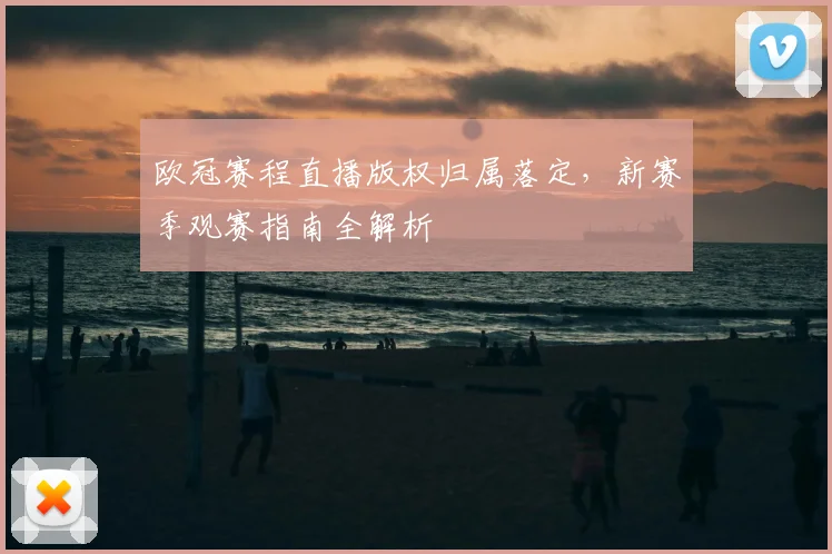 欧冠赛程直播版权归属落定，新赛季观赛指南全解析