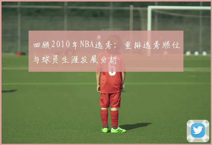 回顾2010年NBA选秀：重排选秀顺位与球员生涯发展分析