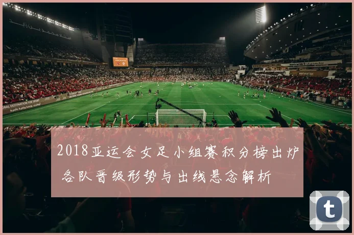 2018亚运会女足小组赛积分榜出炉 各队晋级形势与出线悬念解析