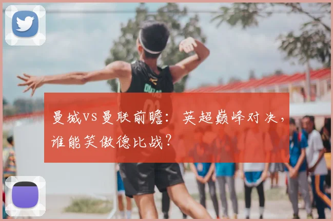 曼城vs曼联前瞻：英超巅峰对决，谁能笑傲德比战？