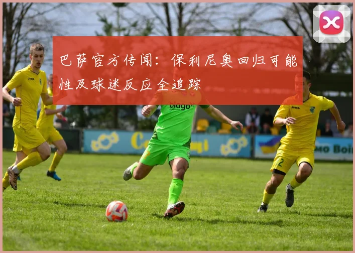 巴萨官方传闻:保利尼奥回归可能性及球迷反应全追踪