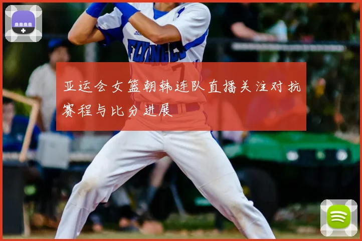 亚运会女篮朝韩连队直播关注对抗赛程与比分进展