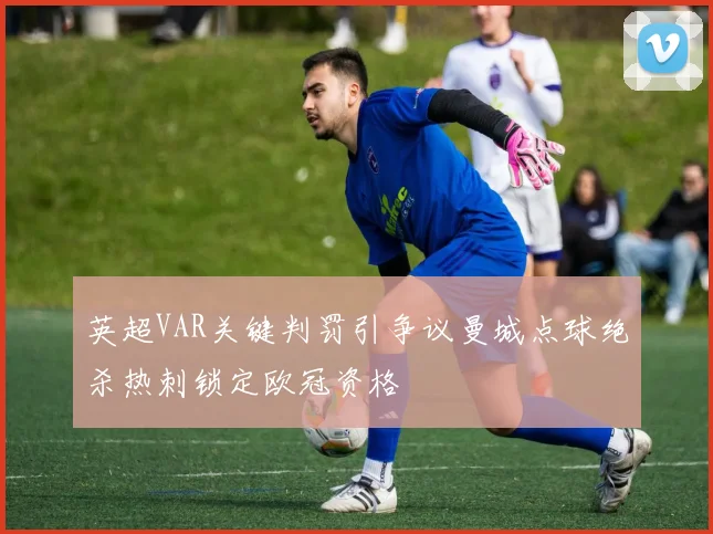 英超VAR关键判罚引争议曼城点球绝杀热刺锁定欧冠资格