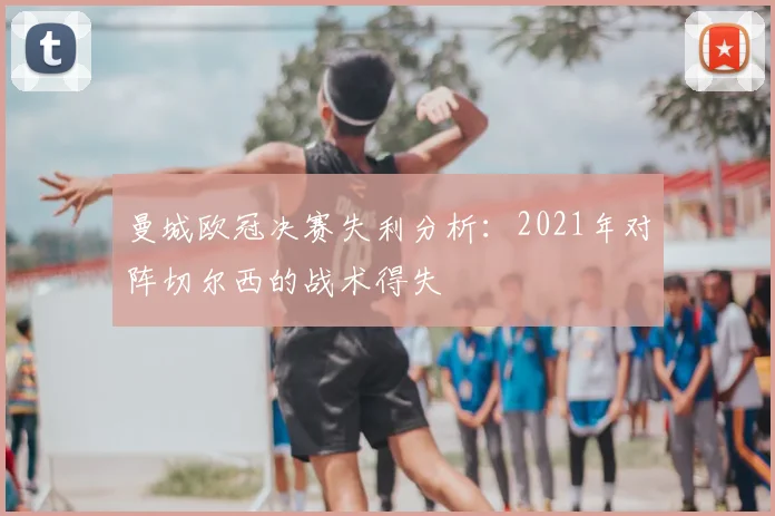 曼城欧冠决赛失利分析:2021年对阵切尔西的战术得失