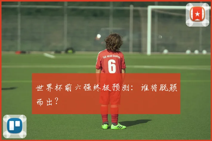 世界杯前六强终极预测：谁将脱颖而出？