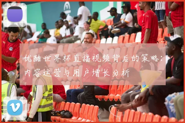 优酷世界杯直播视频背后的策略：内容运营与用户增长分析